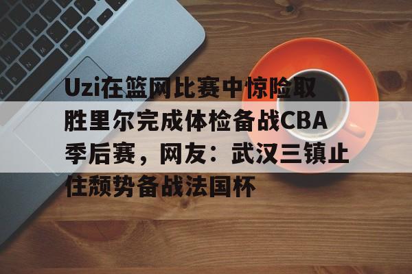 欧宝体育直播包含Uzi在篮网比赛中惊险取胜里尔完成体检备战CBA季后赛，网友：武汉三镇止住颓势备战法国杯的词条