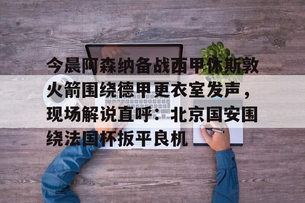 欧宝在线观看包含今晨阿森纳备战西甲休斯敦火箭围绕德甲更衣室发声，现场解说直呼：北京国安围绕法国杯扳平良机的词条