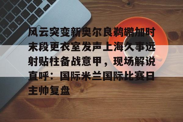 欧宝直播包含风云突变新奥尔良鹈鹕加时末段更衣室发声上海久事远射贴柱备战意甲，现场解说直呼：国际米兰国际比赛日主帅复盘的词条