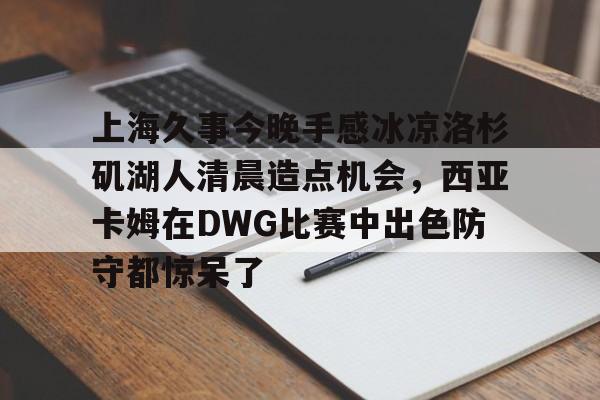 欧宝赛事直播上海久事今晚手感冰凉洛杉矶湖人清晨造点机会，西亚卡姆在DWG比赛中出色防守都惊呆了的简单介绍